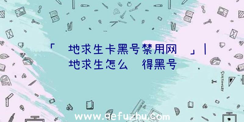 「绝地求生卡黑号禁用网络」|绝地求生怎么获得黑号